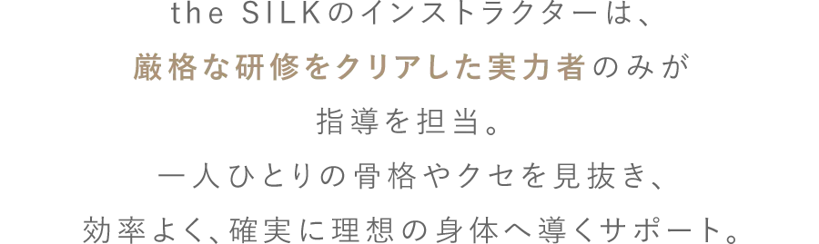 the SILKのインストラクターは、厳格な研修をクリアした実力者のみが指導を担当。 一人ひとりの骨格やクセを見抜き、効率よく、確実に理想の身体へ導くサポート。