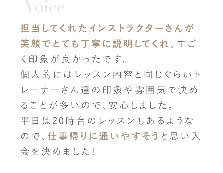担当してくれたインストラクターさんが笑顔でとても丁寧に説明してくれ、すごく印象が良かったです。個人的にはレッスン内容と同じぐらいトレーナーさん達の印象や雰囲気で決めることが多いので、安心しました。平日は20時台のレッスンもあるようなので、仕事帰りに通いやすそうと思い入会を決めました！