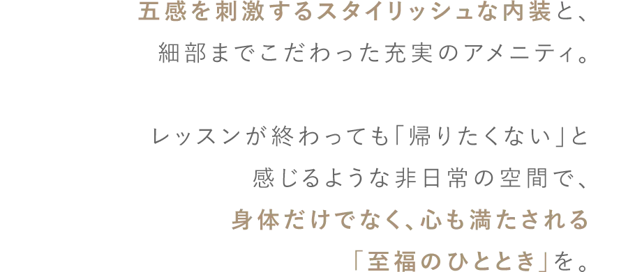 五感を刺激するスタイリッシュな内装と、細部までこだわった充実のアメニティ。 レッスンが終わっても「帰りたくない」と感じるような非日常の空間で、身体だけでなく、心も満たされる「至福のひととき」を。