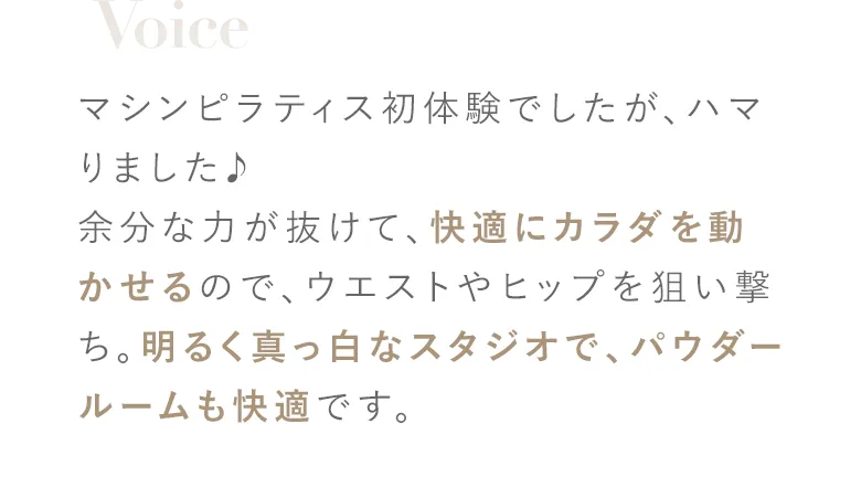 マシンピラティス初体験でしたが、ハマりました♪余分な力が抜けて、快適にカラダを動かせるので、ウエストやヒップを狙い撃ち。明るく真っ白なスタジオで、パウダールームも快適です。