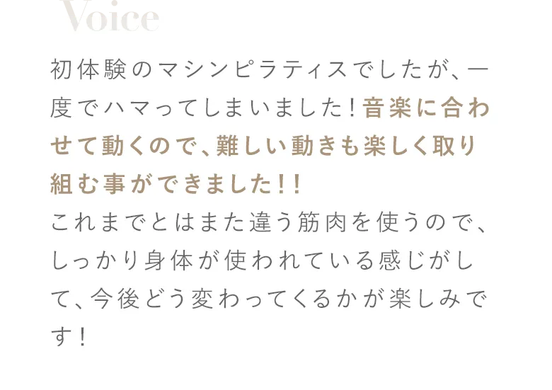 初体験のマシンピラティスでしたが、一度でハマってしまいました！音楽に合わせて動くので、難しい動きも楽しく取り組む事ができました！！これまでとはまた違う筋肉を使うので、しっかり身体が使われている感じがして、今後どう変わってくるかが楽しみです！