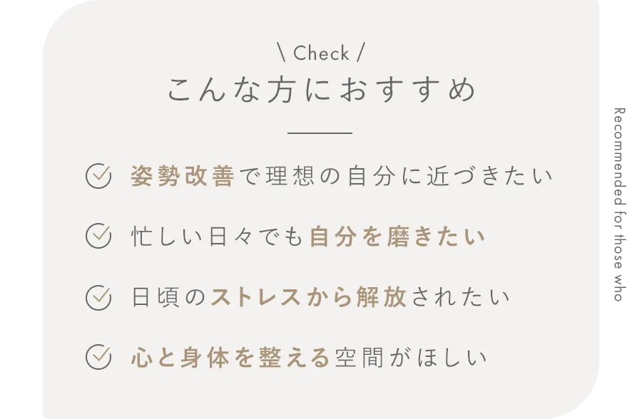 こんな方におすすめ 姿勢改善で理想の自分に近づきたい/忙しい日々でも自分を磨きたい/日頃のストレスから解放されたい/心と身体を整える空間がほしい