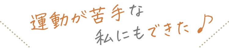 運動が苦手な私にもできた♪